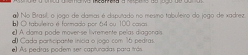 Assinale a única alternativa incorreta a respelto do jogo de damas.
a) No Brasil, o jogo de damas é disputado no mesmo tabuleiro do jogo de xadrez.
b) O tabuleiro é formado por 64 ou 100 casas.
c) A dama pode mover-se livremente pelas diagonais.
d) Cada participante inicia o jogo com 16 pedras.
e) As pedras podem ser capturadas para trás.