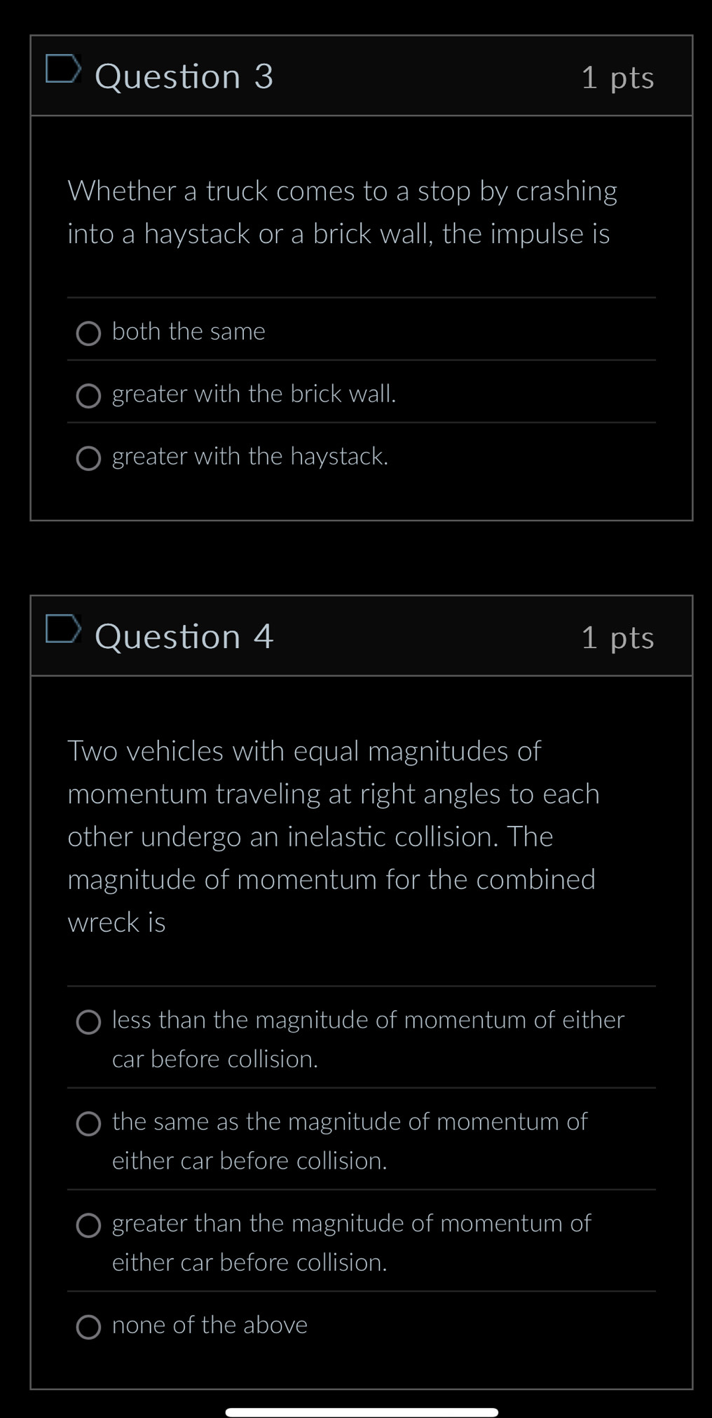 Whether a truck comes to a stop by crashing
into a haystack or a brick wall, the impulse is
both the same
greater with the brick wall.
greater with the haystack.
Question 4 1 pts
Two vehicles with equal magnitudes of
momentum traveling at right angles to each
other undergo an inelastic collision. The
magnitude of momentum for the combined
wreck is
less than the magnitude of momentum of either
car before collision.
the same as the magnitude of momentum of
either car before collision.
greater than the magnitude of momentum of
either car before collision.
none of the above