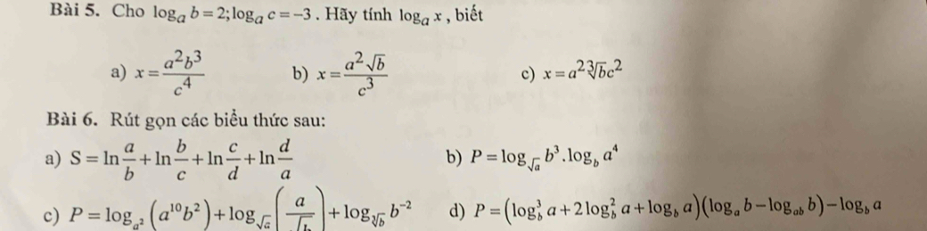 Cho log _ab=2; log _ac=-3. Hãy tính log _ax , biết 
a) x= a^2b^3/c^4  b) x= a^2sqrt(b)/c^3  c) x=a^2sqrt[3](b)c^2
Bài 6. Rút gọn các biểu thức sau: 
b) 
a) S=ln  a/b +ln  b/c +ln  c/d +ln  d/a  P=log _sqrt(a)b^3.log _ba^4
c) P=log _a^2(a^(10)b^2)+log _sqrt(a)( a/sqrt(b) )+log _sqrt[3](b)b^(-2) d) P=(log _b^(3a+2log _b^2a+log _b)a)(log _ab-log _abb)-log _ba