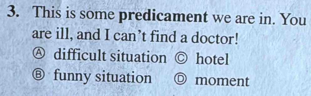 This is some predicament we are in. You
are ill, and I can’t find a doctor!
Ⓐ difficult situation ◎ hotel
Ⓑ funny situation O moment