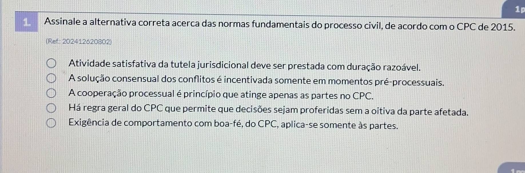 1p
1 Assinale a alternativa correta acerca das normas fundamentais do processo civil, de acordo com o CPC de 2015.
(Ref: 202412620802)
Atividade satisfativa da tutela jurisdicional deve ser prestada com duração razoável.
A solução consensual dos conflitos é incentivada somente em momentos pré-processuais.
A cooperação processual é princípio que atinge apenas as partes no CPC.
Há regra geral do CPC que permite que decisões sejam proferidas sem a oitiva da parte afetada.
Exigência de comportamento com boa-fé, do CPC, aplica-se somente às partes.