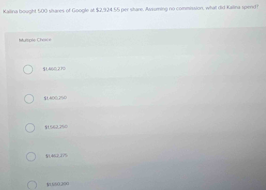 Kalina bought 500 shares of Google at $2,924.55 per share. Assuming no commission, what did Kalina spend?
Multiple Choice
$1,460,270
$1,400,250
$1,562,250
$1,462,275
$1,550,200