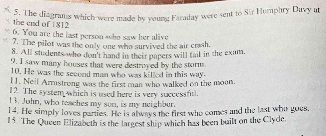 The diagrams which were made by young Faraday were sent to Sir Humphry Davy at 
the end of 1812 
6. You are the last person who saw her alive 
7. The pilot was the only one who survived the air crash. 
8. All students who don't hand in their papers will fail in the exam. 
9. I saw many houses that were destroyed by the storm. 
10. He was the second man who was killed in this way. 
11. Neil Armstrong was the first man who walked on the moon. 
12. The system which is used here is very successful. 
13. John, who teaches my son, is my neighbor. 
14. He simply loves parties. He is always the first who comes and the last who goes. 
15. The Queen Elizabeth is the largest ship which has been built on the Clyde.