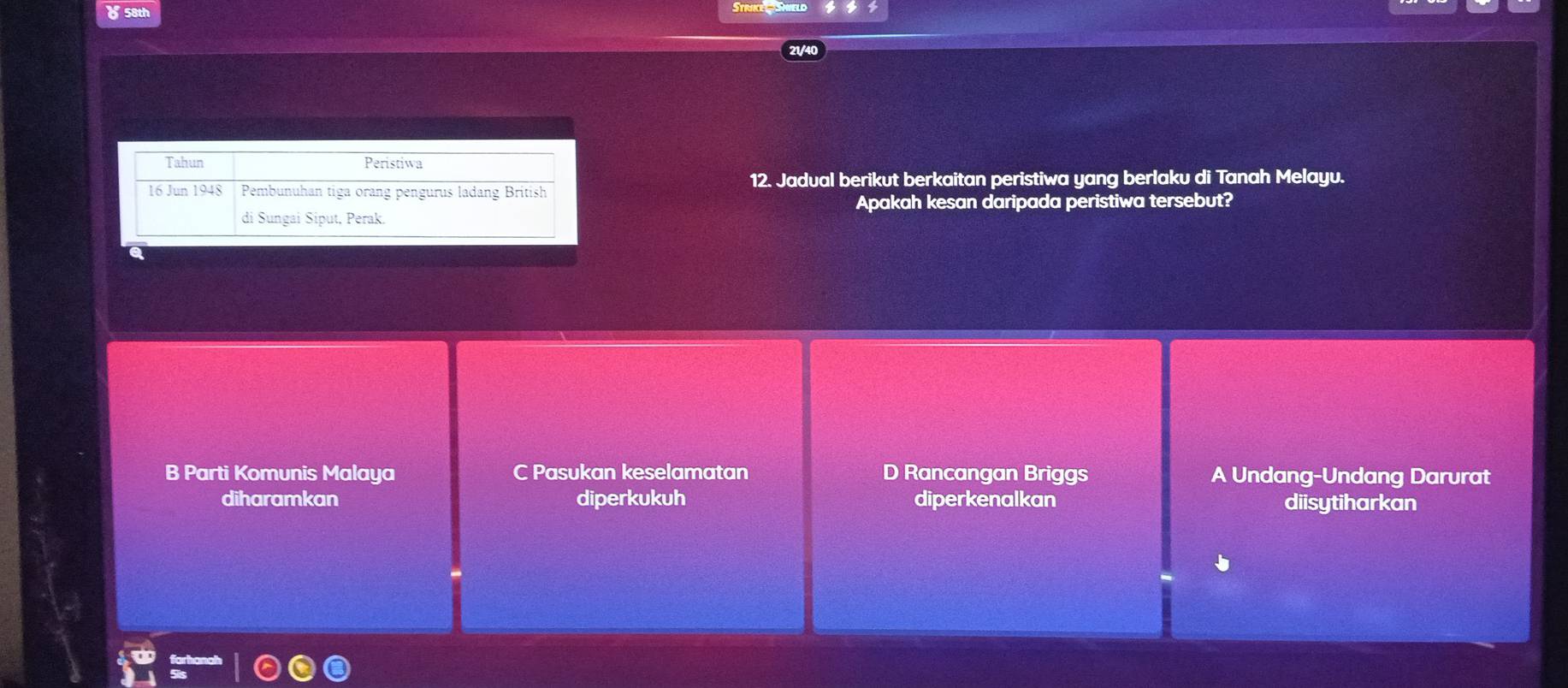 ४ 58th
12. Jadual berikut berkaitan peristiwa yang berlaku di Tanah Melayu.
Apakah kesan daripada peristiwa tersebut?
B Parti Komunis Malaya C Pasukan keselamatan D Rancangan Briggs A Undang-Undang Darurat
diharamkan diperkukuh diperkenalkan diisytiharkan