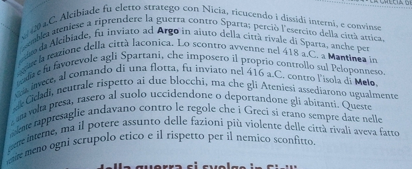 vd 420 a.C. Alcibiade fu eletto stratego con Nicia, ricucendo i dissidi interni, e convínse 
issemblea ateniese a riprendere la guerra contro Sparta; perció l'esercito della città attica, 
uidato da Alcibiade, fu inviato ad Argo in aiuto della città rivale di Sparta, anche per 
ergiare la reazione della città laconíca. Lo scontro avvenne nel 418 a.C. a Mantinea in 
Aradia e fu favorevole agli Spartani, che imposero il proprio controllo sul Peloponneso. 
Nicia, invece, al comando di una flotta, fu inviato nel 416 a.C. contro l’isola di Melo, 
elle Cicladi, neutrale rispetto ai due blocchi, ma che gli Ateniesi assediarono ugualmente 
una volta presa, rasero al suolo uccidendone o deportandone gli abitanti. Queste 
rolente rappresaglie andavano contro le regole che i Greci si erano sempre date nelle 
guerre interne, ma il potere assunto delle fazioni più violente delle città rivali aveva fatto 
nire meno ogni scrupolo etico e il rispetto per il nemico sconfitto.