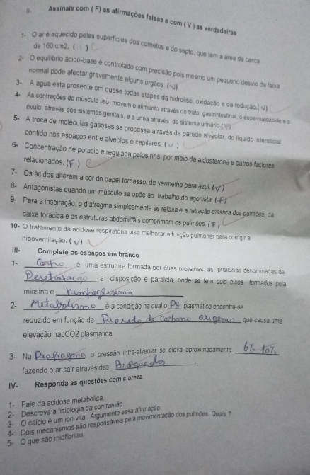 Assinale com ( F) as afirmações falsas e com ( V ) as verdadeiras
de 160 cm2. (
1- O ar é aquecido pelas superfícies dos cometos e do septo, que tem a área de cerca
2. O equilíbrio ácido-base é controlado com precisão pois mesmo um pequeno desvio da faixa
normal pode afectar gravemente alguns órgãos. (≤)
3. A agua esta presente em quase todas etapas da hidrolise, oxidação e da redução.( √)
4 As contrações do músculo liso movem o alimento atravês do trato gastrintestinal, o espermatozóide e o
óvulo atravês dos sistemas genitais, e a urina através do sistema urinário.()
5- A troca de moléculas gasosas se processa através da parede alveolar, do liquido intersticia
contido nos espaços entre alvécios e capilares. (√ )
6- Concentração de potacio e regulada pelos rins, por meio da aldosterona e outros factores
relacionados. (1
7- Os ácidos alteram a cor do papel tornassol de vermelho para azul. ( V)
B- Antagonistas quando um músculo se opõe ao trabalho do agonista ( F1
9- Para a inspiração, o diafragma simplesmente se refaxa e a retração elástica dos pulmões, da
caixa torácica e as estruturas abdominais comprimem os pulmões. ()
10º O tratamento da acidose respiratória visa melhorar a função pulmonar para corrigir a
hipoventilação. (  )
|||- Complete os espaços em branco
1- _é  uma estrutura formada por duas proteínas, as  proteínas denominadas de
_a disposição e paraleia, onde se tem dois eixos formados pela
miosina e
_
2- __plasmático encontra-se
é a condição na qual o
reduzido em função de _, que causa uma
elevação napCO2 plasmática.
_
3- Na _a pressão intra-alveolar se eleva aproximadamente_
fazendo o ar sair através das
IV- Responda as questões com clareza
1- Fale da acidose metabolica.
2- Descreva a fisiologia da contramão
3- O calcio é um ion vital. Argumente essa afirmação
4- Dois mecanismos são responsáveis pela movimentação dos pulmões. Quais ?
5- O que são miofibrilas.