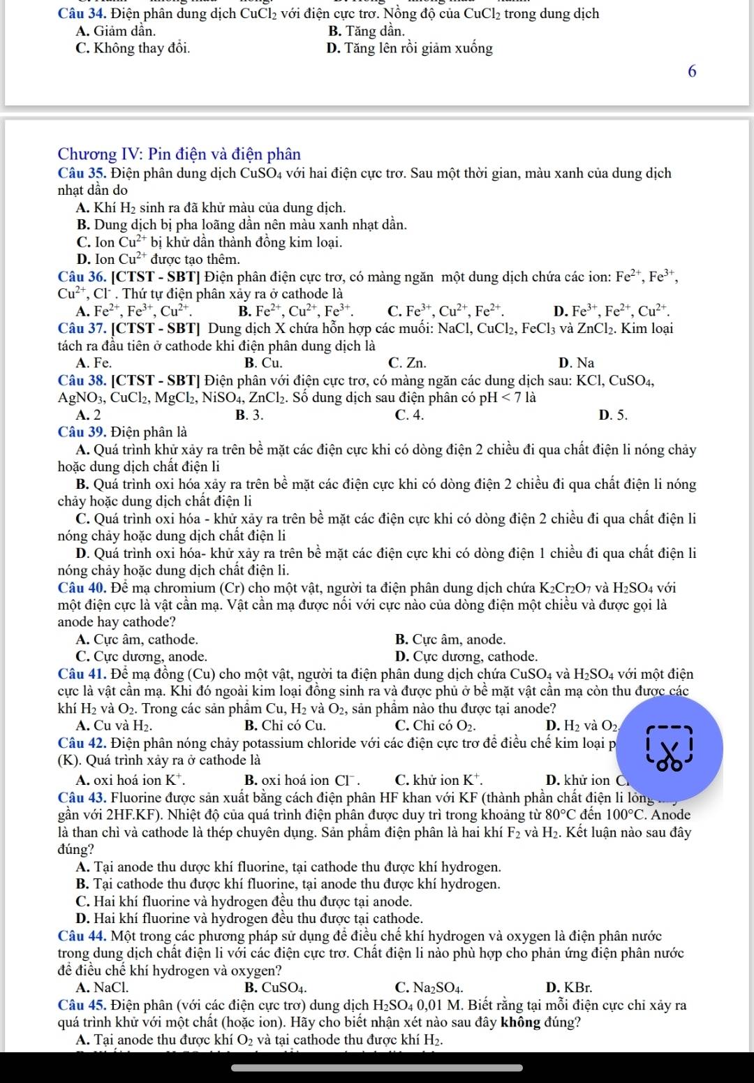 Điện phân dung dịch CuCl₂ với điện cực trơ. Nồng độ của CuCl_2 trong dung dịch
A. Giảm dần. B. Tăng dần.
C. Không thay đổi. D. Tăng lên rồi giảm xuống
6
Chương IV: Pin điện và điện phân
Câu 35. Điện phân dung dịch CuSO4 với hai điện cực trơ. Sau một thời gian, màu xanh của dung dịch
nhạt dần do
A. Khí H₂ sinh ra đã khử màu của dung dịch.
B. Dung dịch bị pha loãng dần nên màu xanh nhạt dần.
C. Ion Cu^(2+) bị khử dần thành đồng kim loại.
D. Ion Cu^(2+) được tạo thêm.
Câu 36. [CTS T-SBT| [ Điện phân điện cực trơ, có màng ngăn một dung dịch chứa các ion: Fe^(2+),Fe^(3+),
Cu^(2+),Cl^- * . Thứ tự điện phân xảy ra ở cathode là
A. Fe^(2+),Fe^(3+),Cu^(2+). B. Fe^(2+),Cu^(2+),Fe^(3+). C. Fe^(3+),Cu^(2+),Fe^(2+). D. Fe^(3+),Fe^(2+),Cu^(2+).
Câu 37. [ C151-S BBTJ Dung dịch X chứa hỗn hợp các muối: NaCl, CuCl_2,FeCl_3 và ZnCl₂. Kim loại
tách ra đầu tiên ở cathode khi điện phân dung dịch là
A. Fe. B. Cu. C. Zn. D. Na
Câu 38. [CTST - SBT] Điện phân với điện cực trơ, có màng ngăn các dung dịch sau: KCl,CuSO_4,
AgNO_3,CuCl_2,MgCl_2,NiSO_4,ZnCl_2. Số dung dịch sau điện phân có pH I<71i</tex> 1
A. 2 B. 3. C. 4. D. 5.
Câu 39. Điện phân là
A. Quá trình khử xảy ra trên bề mặt các điện cực khi có dòng điện 2 chiều đi qua chất điện li nóng chảy
hoặc dung dịch chất điện li
B. Quá trình oxi hóa xảy ra trên bề mặt các điện cực khi có dòng điện 2 chiều đi qua chất điện li nóng
chảy hoặc dung dịch chất điện li
C. Quá trình oxi hóa - khử xảy ra trên bề mặt các điện cực khi có dòng điện 2 chiều đi qua chất điện li
nóng chảy hoặc dung dịch chất điện li
D. Quá trình oxi hóa- khử xây ra trên bề mặt các điện cực khi có dòng điện 1 chiều đi qua chất điện li
nóng chảy hoặc dung dịch chất điện li.
Câu 40. Để mạ chromium (Cr) cho một vật, người ta điện phân dung dịch chứa K_2Cr_2O_7 và H_2SO_4 với
một điện cực là vật cần mạ. Vật cần mạ được nôi với cực nào của dòng điện một chiêu và được gọi là
anode hay cathode?
A. Cực âm, cathode. B. Cực âm, anode.
C. Cực dương, anode. D. Cực dương, cathode.
Câu 41. Để mạ đồng (Cu) cho một vật, người ta điện phân dung dịch chứa CuSO_4 và H_2SO_4 với một điện
cực là vật cần mạ. Khi đó ngoài kim loại đồng sinh ra và được phủ ở bề mặt vật cần mạ còn thu được các
khí H_2 và O_2.. Trong các sản phâm Cu,H_2 và O_2 , sản phầm nào thu được tại anode?
A. Cu và H₂. B. Chỉ có Cu. C. Chỉ có O_2. D. H_2 và O_2
Câu 42. Điện phân nóng chảy potassium chloride với các điện cực trơ để điều chế kim loại p
(K). Quá trình xảy ra ở cathode là
A. oxi hoá ion K*. B. oxi hoá ion Cl . C. khử ion K^+. D. khử ion C.
Câu 43. Fluorine được sản xuất bằng cách điện phân HF khan với KF (thành phần chất điện li lỏng
gần với 2HF.KF). Nhiệt độ của quá trình điện phân được duy trì trong khoảng từ 80°C đến 100°C. Anode
là than chì và cathode là thép chuyên dụng. Sản phầm điện phân là hai khí F_2 và H_2. Kết luận nào sau đây
đúng?
A. Tại anode thu dược khí fluorine, tại cathode thu được khí hydrogen.
B. Tại cathode thu được khí fluorine, tại anode thu được khí hydrogen.
C. Hai khí fluorine và hydrogen đều thu được tại anode.
D. Hai khí fluorine và hydrogen đều thu được tại cathode.
Câu 44. Một trong các phương pháp sử dụng để điều chế khí hydrogen và oxygen là điện phân nước
trong dung dịch chất điện li với các điện cực trơ. Chất điện li nào phù hợp cho phản ứng điện phân nước
để điều chế khí hydrogen và oxygen?
A. NaCl. B. CuSO_4. C. Na_2SO_4. D. KBr.
Câu 45. Điện phân (với các điện cực trơ) dung dịch H₂SO₄ 0,01 M. Biết rằng tại mỗi điện cực chi xảy ra
quá trình khử với một chất (hoặc ion). Hãy cho biết nhận xét nào sau đây không đúng?
A. Tại anode thu được khí O_2 và tại cathode thu được khí H_2