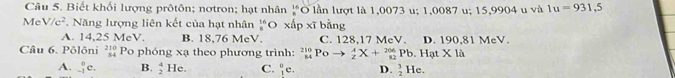 Biết khối lượng prôtôn; nơtron; hạt nhân beginarrayr 16 8endarray Ở lần lượt là 1,0073 u; 1,0087 u; 15,9904 u và 1u=931,5
Me V/c^2 *. Năng lượng liên kết của hạt nhân _8^((16)C xấp xi)b ằng
A. 14,25 MeV. B. 18,76 MeV. C. 128,17 MeV. D. 190,81 MeV.
Câu 6. Pôlôni beginarrayr 210 84endarray Po phóng xạ theo phương trình: _(84)^(210)Poto _z^(AX+_(82)^(206) Pb. Hạt X là
A. _(-1)^0e. B. beginarray)r 4 2endarray He. C. _1^(0c D. beginarray)r 3 2endarray He.