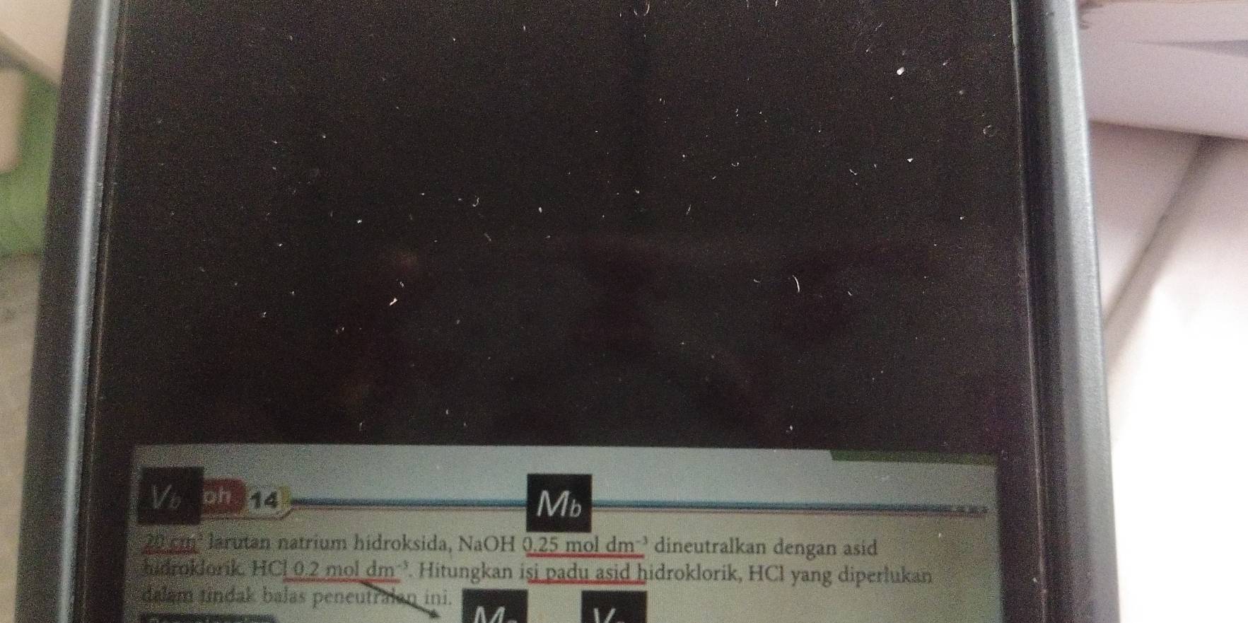 Vb ph 14 Mb
20 cm³ larutan natrium hidroksida, NaOH 0.25 mol dm ³ dineutralkan dengan asid 
hidroklorik, HCl 0.2 mol dm ’ Hitungkan isi padu asid hidroklorik, HCl yang diperlukan 
dalam tindak balas peneutralan ini. 
a