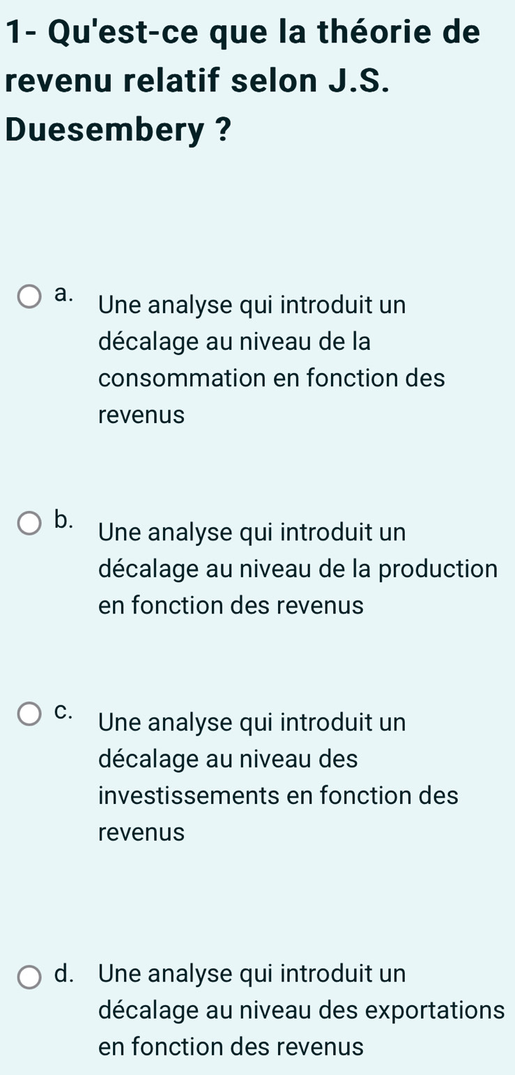 1- Qu'est-ce que la théorie de
revenu relatif selon J.S.
Duesembery ?
a. Une analyse qui introduit un
décalage au niveau de la
consommation en fonction des
revenus
b.
Une analyse qui introduit un
décalage au niveau de la production
en fonction des revenus
C. Une analyse qui introduit un
décalage au niveau des
investissements en fonction des
revenus
d. Une analyse qui introduit un
décalage au niveau des exportations
en fonction des revenus