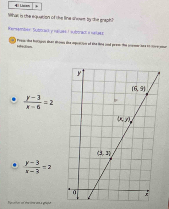 Listen
What is the equation of the line shown by the graph?
Remember; Subtract y values / subtract x values
-) Press the hotspot that shows the equation of the line and press the answer box to save your
selection.
 (y-3)/x-6 =2
 (y-3)/x-3 =2
Equation of the line on a graph