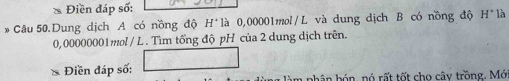 Điền đáp số: 
*Câu 50.Dung dịch A có nồng độ H* là 0,00001mol/L và dung dịch B có nồng độ H° là
0,00000001mol / L. Tìm tổng độ pH của 2 dung dịch trên. 
Điền đáp số: àm phân bón, nó rất tốt cho cây trồng. Mới