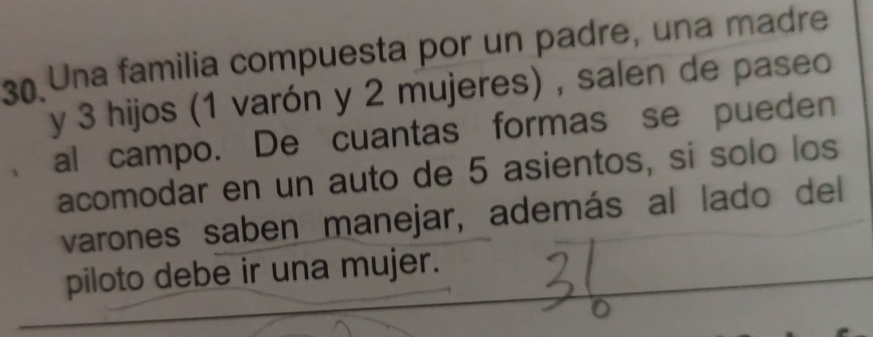 Una familia compuesta por un padre, una madre 
y 3 hijos (1 varón y 2 mujeres) , salen de paseo 
al campo. De cuantas formas se pueden 
acomodar en un auto de 5 asientos, si solo los 
varones saben manejar, además al lado del 
piloto debe ir una mujer.