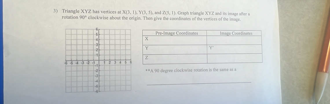 Triangle XYZ has vertices at X(3,1), Y(3,5) , and Z(5,1). Graph triangle XYZ and its image after a 
rotation 90° clockwise about the origin. Then give the coordinates of the vertices of the image. 
*A 90 degree clockwise rotation is the same as a 
_