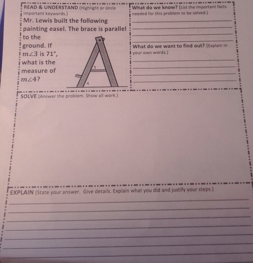 READ & UNDERSTAND (Highlight or circle What do we know? (List the important facts 
important keywords.) needed for this problem to be solved.) 
_ 
Mr. Lewis built the following_ 
_ 
painting easel. The brace is parallel 
to the 
_ 
ground. IfWhat do we want to find out? (Explain in
m∠ 3 is 71°, your own words.) 
what is the 
_ 
_ 
measure of3_
m∠ 4 ? 
_ 
SOLVE (Answer the problem. Show all work.) 
EXPLAIN (State your answer. Give details. Explain what you did and justify your steps.) 
_ 
_ 
_ 
_ 
_ 
_ 
_ 
_ 
_