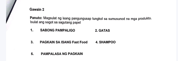 Gawain 2 
Panuto: Magsulat ng isang pangungusap tungkol sa sumusunod na mga produkto. 
Isulat ang sagot sa sagutang papel 
1. SABONG PAMPALIGO 2. GATAS 
3. PAGKAIN SA ISANG Fast Food 4. SHAMPOO 
5. PAMPALASA NG PAGKAIN