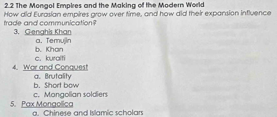 2.2 The Mongol Empires and the Making of the Modern World
How did Eurasian empires grow over time, and how did their expansion influence
trade and communication?
3. Genghis Khan
a. Temujin
b. Khan
c. kuralti
4. War and Conquest
a. Brutality
b. Short bow
c. Mongolian soldiers
5. Pax Mongolica
a. Chinese and Islamic scholars