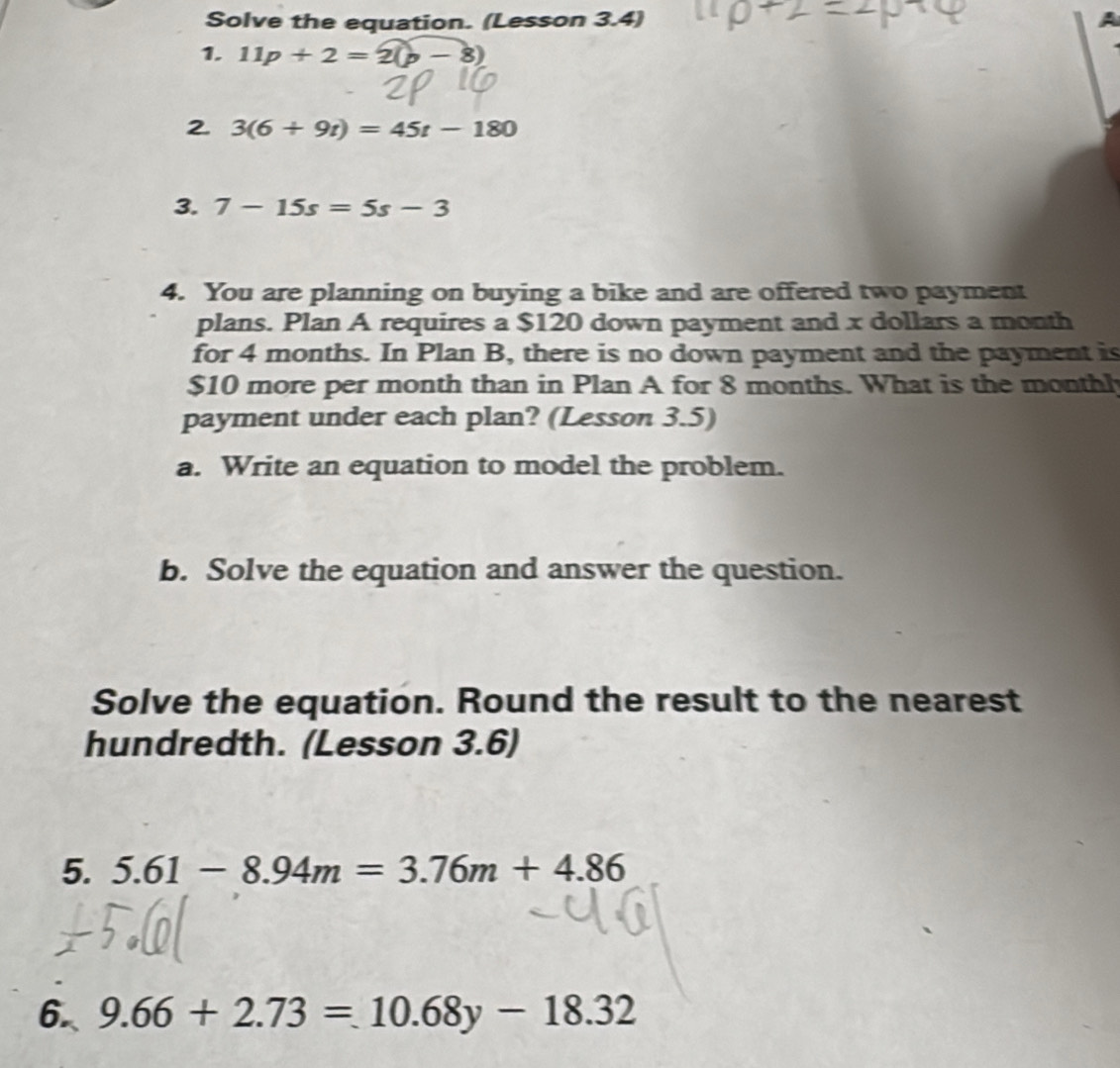 Solve the equation. (Lesson 3.4) 
1. 11p+2=2(p-8)
2 3(6+9t)=45t-180
3. 7-15s=5s-3
4. You are planning on buying a bike and are offered two payment 
plans. Plan A requires a $120 down payment and x dollars a month
for 4 months. In Plan B, there is no down payment and the payment is
$10 more per month than in Plan A for 8 months. What is the monthh 
payment under each plan? (Lesson 3.5) 
a. Write an equation to model the problem. 
b. Solve the equation and answer the question. 
Solve the equation. Round the result to the nearest 
hundredth. (Lesson 3.6) 
5. 5.61-8.94m=3.76m+4.86
6 9.66+2.73=10.68y-18.32