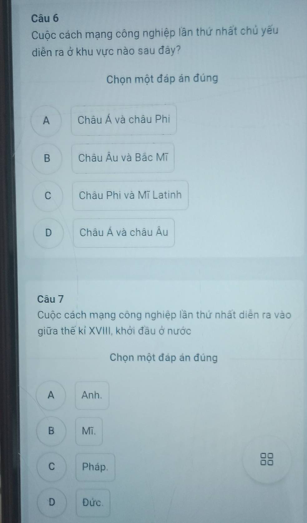 Cuộc cách mạng công nghiệp lần thứ nhất chủ yếu
diễn ra ở khu vực nào sau đây?
Chọn một đáp án đúng
A Châu Á và châu Phi
B Châu Âu và Bắc Mĩ
C Châu Phi và Mĩ Latinh
D Châu Á và châu Âu
Câu 7
Cuộc cách mạng công nghiệp lần thứ nhất diễn ra vào
giữa thế kỉ XVIII, khởi đầu ở nước
Chọn một đáp án đúng
A Anh.
B Mî.
C Pháp.
D Đức.