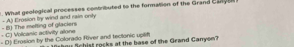 What geological processes contributed to the formation of the Grand Canyon
- A) Erosion by wind and rain only
- B) The melting of glaciers
- C) Volcanic activity alone
- D) Erosion by the Colorado River and tectonic uplift
u Schist rocks at the base of the Grand Canyon?