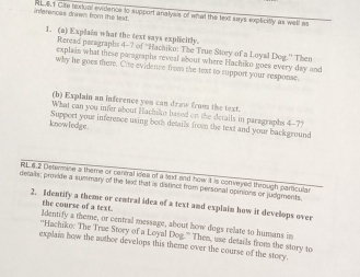 inferences drwn from the text. RLS. 1 Cile textual evidence to support analysis of what the text says explicitly as well as 
1. (a) Explain what the text says explicitly. 
Reread paragraphs 4-7 of ''Hachiko: The True Story of a Loyal Dog.'' Then 
explain what these paragraphs reveal about where Hachiko goes every day and 
why he goes there. Cite evidence from the text to support your response. 
(b) Explain an inference you can draw from the text. 
What can you infer about Hachiko based on the details in paragraphs 4-7? 
knowTedge. Support your inference using both details from the text and your background 
RL 6.2 Determine a theme or central idea of a text and how it is conveyed through panticula 
detals; provide a summary of the text that is distince from personal opinions or juegevents, 
2. Identify a theme or central idea of a text and explain how it develops over 
the course of a text. 
Identify a theme, or central message, about how dogs relate to humans in 
''Hachike: The True Story of a Loyal Dog.” Then, use details from the story to 
explain how the author develops this theme over the course of the story.