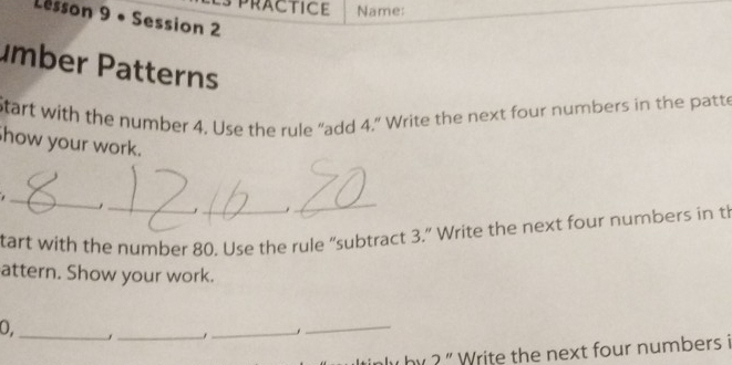 practice Name: 
Lesson 9 • Session 2 
ümber Patterns 
tart with the number 4. Use the rule “add 4.” Write the next four numbers in the patte 
how your work. 
_ 
_, 
_ 
_. 
tart with the number 80. Use the rule “subtract 3.” Write the next four numbers in th 
attern. Show your work. 
0._ 
_ 
_ 
_. 
y by ? ' Write the next four numbers i