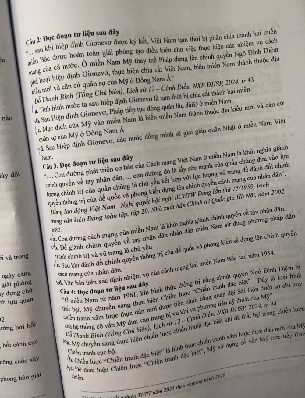 Đọc đoạn tư liệu sau đây
. sau khi hiệp định Giơnevơ được ký kết, Việt Nam tạm thời bị phân chia thành hai miền
n miền Bắc được hoàn toàn giải phóng tạo điều kiện cho việc thực hiện các nhiệm vụ cách
mạng của cả nước. Ở miền Nam Mỹ thay thế Pháp dựng lên chính quyền Ngô Đình Diệm
phá hoại hiệp định Giơnevơ, thực hiện chia cắt Việt Nam, biến miền Nam thành thuộc địa
kiểu mới và căn cứ quân sự của Mỹ ở Đông Nam Á”
Đỗ Thanh Bình (Tổng Chủ biên), Lịch sử 12 - Cánh Diều, NXB ĐHSP, 2024, tr 43
a. Tình hình nước ta sau hiệp định Giơnevơ là tạm thời bị chia cắt thành hai miền.
nào b. Sau Hiệp định Giơnevơ, Pháp tiếp tục đóng quân lâu dàiĐ ở miền Nam.
c. Mục đích của Mỹ vào miền Nam là biến miền Nam thành thuộc địa kiểu mới và căn cứ
quân sự của Mỹ ở Đông Nam Á
yd. Sau Hiệp định Giơnevơ, các nước đồng minh sẽ giai giáp quân Nhật ở miền Nam Việt
Nam.
đây đối *.... Con đường phát triển cơ bản của Cách mạng Việt Nam ở miền Nam là khởi nghĩa giành
Câu 3: Đọc đoạn tư liệu sau đây
chính quyền về tay nhân dân, ... con đường đó là lấy sức mạnh của quần chúng dựa vào lực
lượng chính trị của quần chúng là chủ yếu kết hợp với lực lượng vũ trang đề đánh đồi chính
quyền thống trị của đế quốc và phong kiến dựng lên chính quyền cách mạng của nhân dân”.
Đảng lao động Việt Nam. Nghị quyết hội nghị BCHTW Đảng lần thứ 15/1959, trích
trong văn kiện Đảng toàn tập, tập 20. Nhà xuất bản Chính trị Quốc gia Hà Nội, năm 2002,
Vạ Con đường cách mạng của miền Nam là khởi nghĩa giành chính quyền về tay nhân dân
tr82.
Vỗ. Đề giành chính quyền về tay nhân dân nhân dân miền Nam sử dụng phương pháp đầu
vì và trong tranh chính trị và vũ trang là chủ yếu
ngày càng Vc. Sau khi đánh đồ chính quyền thống trị của đế quốc và phong kiến sẽ dựng lên chính quyền
cách mạng của nhân dân.
ly dựng chủ Vd. Văn bản trên xác định nhiệm vụ của cách mạng hai miền Nam Bắc sau năm 1954
giài phóng
nh tựu quan *Ở miền Nam từ năm 1961, khi hình thức thống trị bằng chính quyền Ngô Đình Diệm b
Câu 4: Đọc đoạn tư liệu sau đây
thất bại, Mỹ chuyển sang thực hiện Chiến lược “Chiến tranh đặc biệt”. Đây là loại hình
ưởng bởi bối trchiến tranh xâm lược thực dân mới được tiến hành bằng quân đội Sài Gòn dưới sự chỉ huy
tủa hệ thống cố vấn Mỹ dựa vào trang bị vũ khí và phương tiện kỹ thuật của Mỹ
Đỗ Thanh Bình (Tổng Chủ biên), Lịch sử 12 - Cánh Diều, NXB ĐHSP, 2024, tr 44
2
; bối cảnh cục Xa Mỹ chuyển sang thực hiện chiến lược chiến tranh đặc biệt khi đã thất bại trong chiến lược
_
công cuộc xây b. Chiến lược “Chiến tranh đặc biệt” là hình thức chiến tranh xâm lược thực dân mới của M
Chiến tranh cục bộ.
Ac. Để thực hiện Chiến lược “Chiến tranh đặc biệt”, Mỹ sử dụng cố vấn Mỹ trực tiếp tha
phong trào giải chiến.
T  hiện THPT năm 2025 theo chương trình 2018