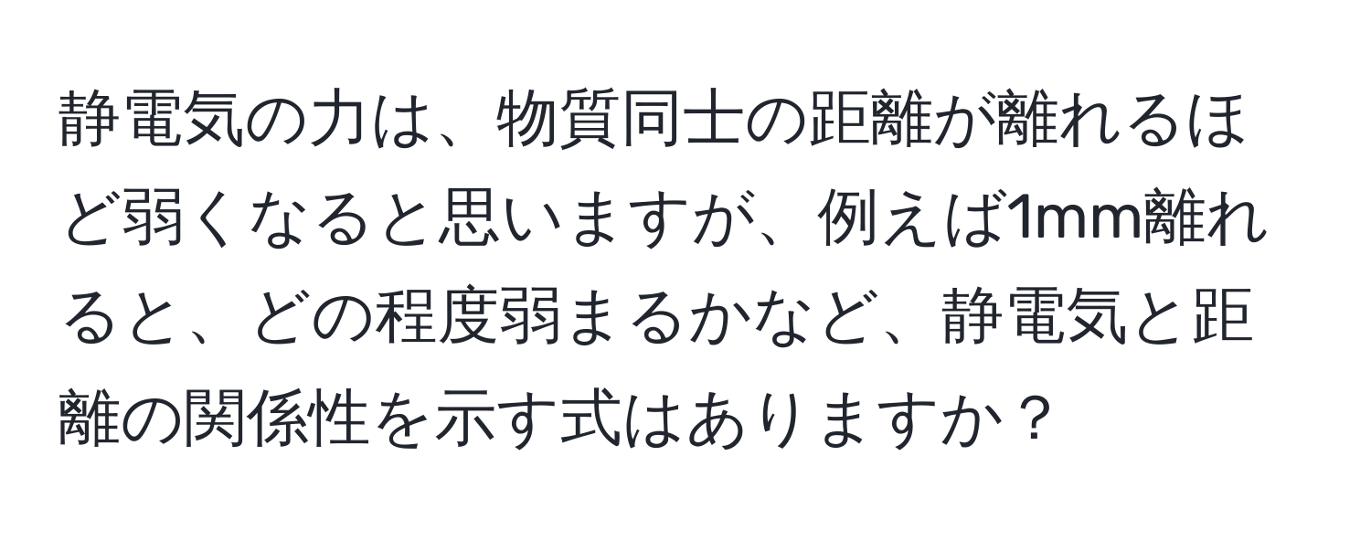 静電気の力は、物質同士の距離が離れるほど弱くなると思いますが、例えば1mm離れると、どの程度弱まるかなど、静電気と距離の関係性を示す式はありますか？