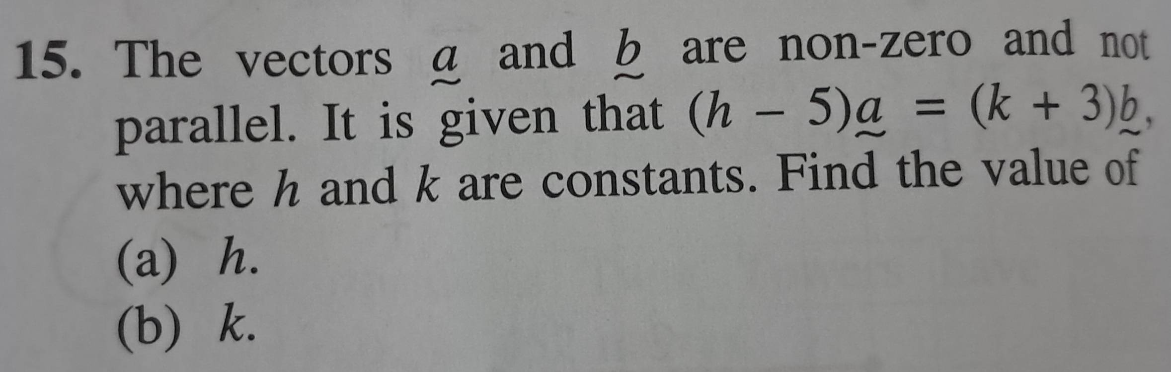 The vectors a and b are non-zero and not 
parallel. It is given that (h-5)a=(k+3)b, 

where h and k are constants. Find the value of 
(a) h. 
(b) k.