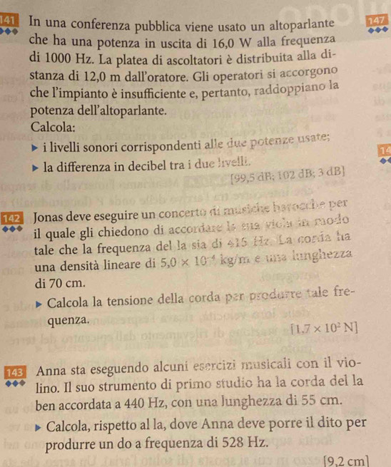 In una conferenza pubblica viene usato un altoparlante 147
che ha una potenza in uscita di 16,0 W alla frequenza 
di 1000 Hz. La platea di ascoltatori è distribuita alla di- 
stanza di 12,0 m dall’oratore. Gli operatori si accorgono 
che l’impianto è insufficiente e, pertanto, raddoppiano la 
potenza dell’altoparlante. 
Calcola: 
i livelli sonori corrispondenti alle due potenze usate; 
4 
la differenza in decibel tra i due livelli.
[99,5 dB; 102 dB; 3 dB ]
142 Jonas deve eseguire un concerto di músiche harocche per 
il quale gli chiedono di accordare is sua viol in modo 
tale che la frequenza del la sía di 415 Hz. La corda ha 
una densità lineare di 5,0* 10^(-4) kg/m e una lunghezza 
di 70 cm. 
Calcola la tensione della corda par produrre tale fre- 
quenza.
[1.7* 10^2N]
1 Anna sta eseguendo alcuni esercizi musicali con il vio- 
lino. Il suo strumento di primo studio ha la corda del la 
ben accordata a 440 Hz, con una lunghezza di 55 cm. 
Calcola, rispetto al la, dove Anna deve porre il dito per 
produrre un do a frequenza di 528 Hz.
[9,2 cm ]