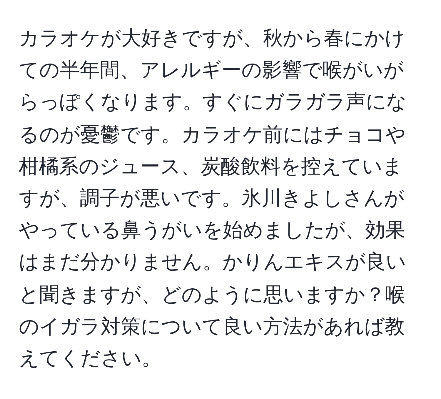 カラオケが大好きですが、秋から春にかけての半年間、アレルギーの影響で喉がいがらっぽくなります。すぐにガラガラ声になるのが憂鬱です。カラオケ前にはチョコや柑橘系のジュース、炭酸飲料を控えていますが、調子が悪いです。氷川きよしさんがやっている鼻うがいを始めましたが、効果はまだ分かりません。かりんエキスが良いと聞きますが、どのように思いますか？喉のイガラ対策について良い方法があれば教えてください。