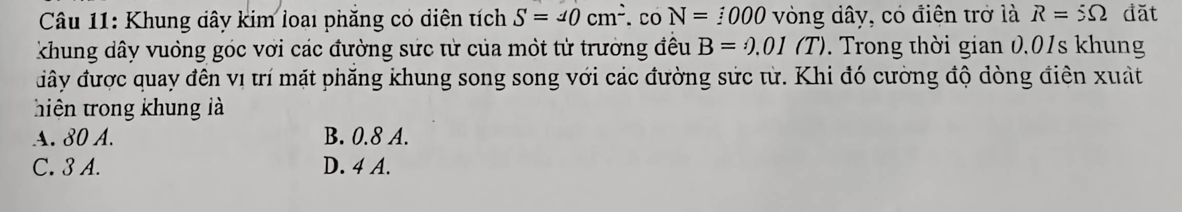 Khung dây kim loại phăng có diện tích S=40cm^2. Co N=:000 vòng dây, có điện trở là R=5Omega đặt
khung dây vuồng góc với các đường sức từ của một từ trường đều B=odot .01(T). Trong thời gian 0.01s khung
đây được quay đến vị ưí mặt phăng khung song song với các đường sức từ. Khi đó cường độ dòng điên xuất
hiện trong khung là
A. 80 A. B. 0.8 A.
C. 3 A. D. 4 A.