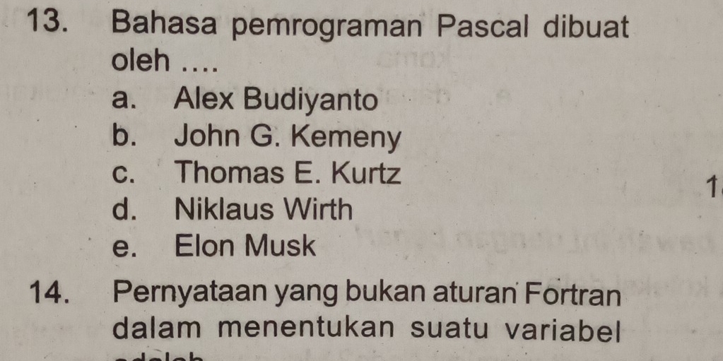 Bahasa pemrograman Pascal dibuat
oleh ....
a. Alex Budiyanto
b. John G. Kemeny
c. Thomas E. Kurtz
1
d. Niklaus Wirth
e. Elon Musk
14. Pernyataan yang bukan aturan Fortran
dalam menentukan suatu variabel