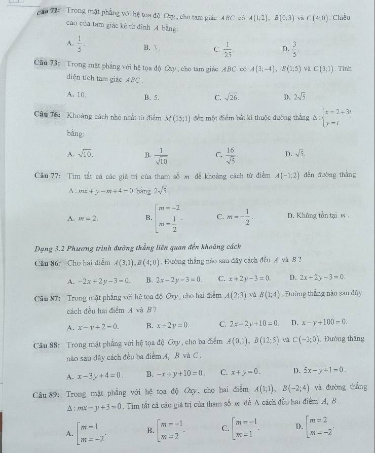 căn 72: Trong mặt phẳng với hệ tọa độ Oxy, cho tam giác ABC có A(1;2),B(0;3) và C(4;0). Chiều
cao của tam giác kẻ từ đỉnh A bằng:
A.  1/5 . B. 3 .
C.  1/25 . D.  3/5 .
Câu 73: Trong mặt phẳng với hệ tọa độ Oxy, cho tam giác ABC có A(3;-4),B(1;5) và C(3;1). Tính
diện tích tam giác ABC
A. 10. B. 5. C. sqrt(26). D. 2sqrt(5).
Câu 76:  Khoảng cách nhỏ nhất từ điểm M(15;1) đến một điểm bắt kì thuộc đường thẳng Delta :beginarrayl x=2+3t y=tendarray.
bằng:
A. sqrt(10). B.  1/sqrt(10) . C.  16/sqrt(5) . D. sqrt(5).
Cầu 77: Tìm tất cả các giá trị của tham số m đề khoảng cách từ điểm A(-1;2) đến đường thăng
△ : mx+y-m+4=0 bàng 2sqrt(5).
A. m=2. B. beginarrayl m=-2 m= 1/2 endarray. · C. m=- 1/2 . D. Không tồn tại m .
Dạng 3.2 Phương trình đường thắng liên quan đến khoảng cách
Câu 86: Cho hai điểm A(3;1),B(4;0). Đường thẳng nào sau đây cách đều A và B ?
A. -2x+2y-3=0. B. 2x-2y-3=0. C. x+2y-3=0. D. 2x+2y-3=0.
Câu 87: Trong mặt phẳng với hệ tọa độ Oxy, cho hai điểm A(2;3) và B(1;4). Đường thẳng nào sau đây
cách đều hai điểm A và B?
A. x-y+2=0. B. x+2y=0. C. 2x-2y+10=0. D. x-y+100=0.
Câu 88: Trong mặt phẳng với hệ tọa độ Oxy, cho ba điểm A(0;1),B(12;5) và C(-3;0). Đường thẳng
nào sau đây cách đều ba điểm A, B và C .
A. x-3y+4=0. B. -x+y+10=0. C. x+y=0. D. 5x-y+1=0.
Câu 89: Trong mặt phẳng với hệ tọa độ Oxy, cho hai điểm A(1;1),B(-2;4) và đường thẳng^(: mx-y+3=0. Tìm tất cả các giá trị của tham số m đề Δ cách đều hai điểm A, B .
A. [beginarray)r m=1 m=-2endarray .endarray .endarray .endarray .endarray .endarray .endarray .endarray .endarray B. beginarrayl m=-1 m=2endarray. . C. beginarrayl m=-1 m=1endarray. . D. [beginarrayr m=2 m=-2endarray .