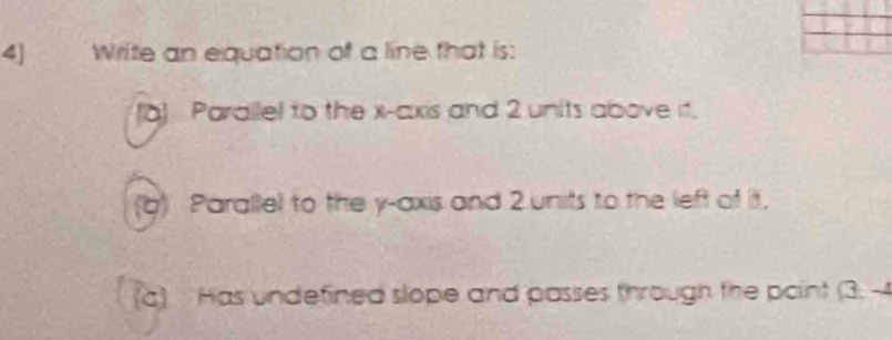 4] Write an equation of a line that is: 
a) Parallel to the x-axis and 2 units above it. 
b) Parallel to the y-axis and 2 units to the left of i. 
(a) Has undefined slope and passes through the paint (3. -