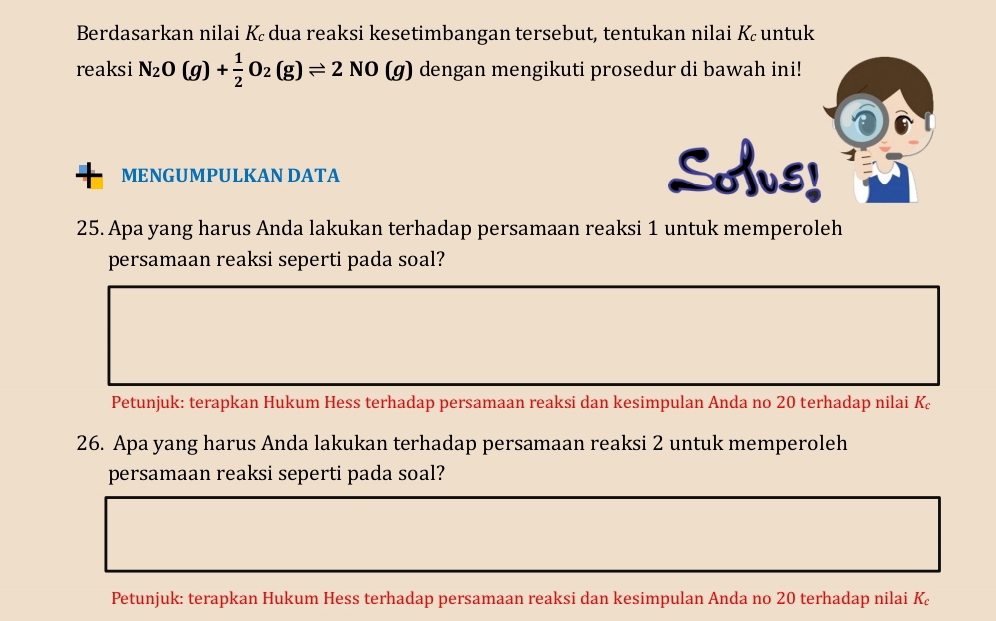 Berdasarkan nilai Kē dua reaksi kesetimbangan tersebut, tentukan nilai K untuk 
reaksi N_2O(g)+ 1/2 O_2(g)leftharpoons 2NO(g) dengan mengikuti prosedur di bawah ini! 
MENGUMPULKAN DATA 
SAus! 
25. Apa yang harus Anda lakukan terhadap persamaan reaksi 1 untuk memperoleh 
persamaan reaksi seperti pada soal? 
Petunjuk: terapkan Hukum Hess terhadap persamaan reaksi dan kesimpulan Anda no 20 terhadap nilai K_c
26. Apa yang harus Anda lakukan terhadap persamaan reaksi 2 untuk memperoleh 
persamaan reaksi seperti pada soal? 
Petunjuk: terapkan Hukum Hess terhadap persamaan reaksi dan kesimpulan Anda no 20 terhadap nilai K_c