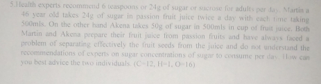 Health experts recommend 6 teaspoons or 24g of sugar or sucrose for adults per day. Martin a
46 year old takes 24g of sugar in passion fruit juice twice a day with each time taking
500mls. On the other hand Akena takes 50g of sugar in 500mls in cup of fruit juice. Both 
Martin and Akena prepare their fruit juice from passion fruits and have always faced a 
problem of separating effectively the fruit seeds from the juice and do not understand the 
recommendations of experts on sugar concentrations of sugar to consume per day. How can 
you best advice the two individuals. (C-12,H-1,O-16)