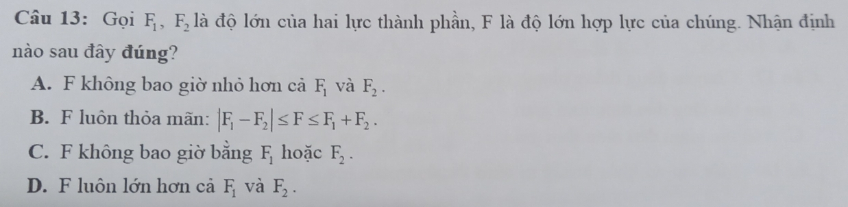 Gọi F_1, F_2 là độ lớn của hai lực thành phần, F là độ lớn hợp lực của chúng. Nhận định
nào sau đây đúng?
A. F không bao giờ nhỏ hơn cả F_1 và F_2.
B. F luôn thỏa mãn: |F_1-F_2|≤ F≤ F_1+F_2.
C. F không bao giờ bằng F_1 hoặc F_2.
D. F luôn lớn hơn cả F_1 và F_2.