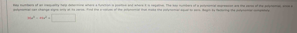Key numbers of an inequality help determine where a function is positive and where it is negative. The key numbers of a polynomial expression are the zeros of the polynomial, since a
polynomial can change signs only at its zeros. Find the x-values of the polynomial that make the polynomial equal to zero. Begin by factoring the polynomial completely.