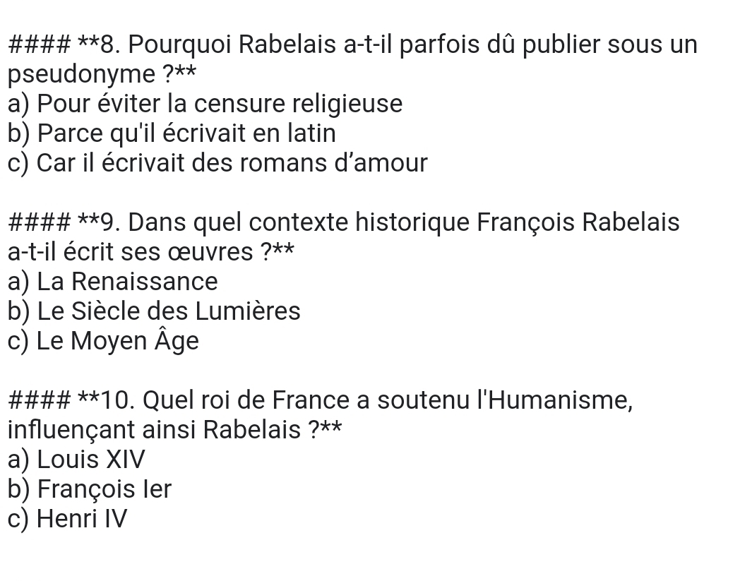 #### **8. Pourquoi Rabelais a-t-il parfois dû publier sous un
pseudonyme ?**
a) Pour éviter la censure religieuse
b) Parce qu'il écrivait en latin
c) Car il écrivait des romans d'amour
#### **9. Dans quel contexte historique François Rabelais
a-t-il écrit ses œuvres ?**
a) La Renaissance
b) Le Siècle des Lumières
c) Le Moyen Âge
#### **10. Quel roi de France a soutenu l'Humanisme,
influençant ainsi Rabelais ?**
a) Louis XIV
b) François Ier
c) Henri IV