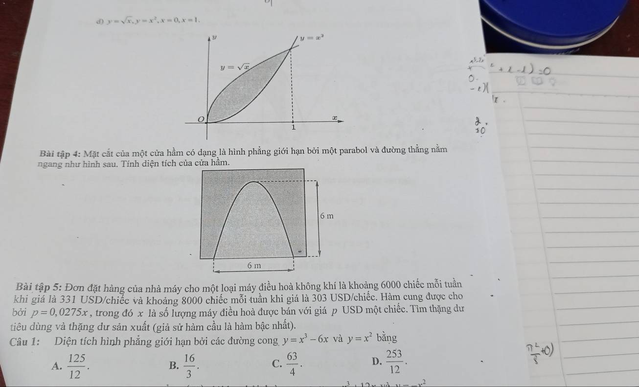 y=sqrt(x), y=x^2, x=0, x=1.
y=x^2
y=sqrt(x)
0
x
1
Bài tập 4: Mặt cắt của một cửa hầm có dạng là hình phẳng giới hạn bởi một parabol và đường thẳng nằm
ngang như hình sau. Tính diện tích của cửa hầm.
Bài tập 5: Đơn đặt hàng của nhà máy cho một loại máy điều hoà không khí là khoảng 6000 chiếc mỗi tuần
khi giá là 331 USD/chiếc và khoảng 8000 chiếc mỗi tuần khi giá là 303 USD/chiếc. Hàm cung được cho
bởi p=0,0275x , trong đó x là số lượng máy điều hoà được bán với giá p USD một chiếc. Tìm thặng dư
tiêu dùng và thặng dư sản xuất (giả sử hàm cầu là hàm bậc nhất).
Câu 1: Diện tích hình phẳng giới hạn bởi các đường cong y=x^3-6x và y=x^2 bằng
A.  125/12 .  16/3 .  63/4 .  253/12 . 
B.
C.
D.
y=_ 