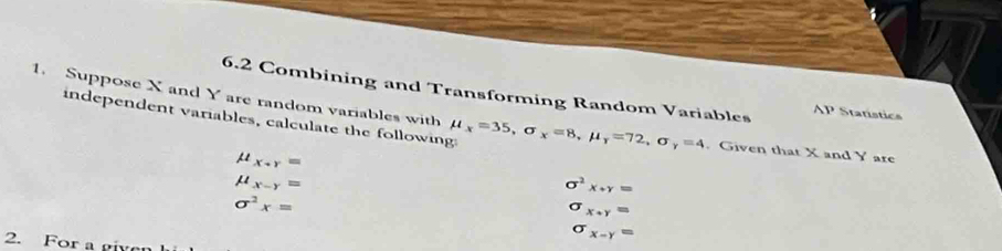 Suppose X and Y are random variables with 6.2 Combining and Transforming Random Variables 1P Statistics 
independent variables, calculate the following: mu _x=35, sigma _x=8, mu _r=72, sigma _y=4 Given that X and Y are
mu _x+r=
mu _x-y=
sigma^2x+y=
sigma^2x=
sigma _x+y=
2. For a g
sigma _x-y=