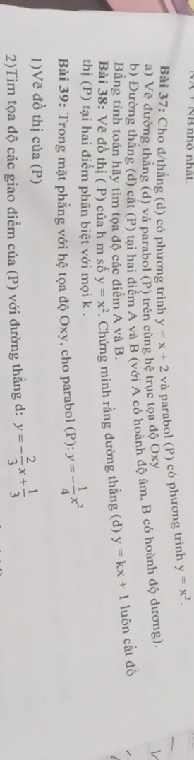 + NB nhỏ nhất. 
Bài 37: Cho đ/thẳng (d) có phương trình y=x+2 và parabol (P) có phương trình y=x^2. 
a) Vẽ đường thắng (d) và parabol (P) trên cùng hệ trục tọa độ Oxy
b) Đường thắng (d) cắt (P) tại hai điểm A và B (với A có hoành độ âm, B có hoành độ dương). 
Bằng tính toán hãy tìm tọa độ các điểm A và B. 
Bài 38: Vẽ đồ thị ( P) của h m số y=x^2 *. Chứng minh rằng đường thẳng (d) y=kx+1 luôn cắt đồ 
thị (P) tại hai điểm phân biệt với mọi k. 
Bài 39: Trong mặt phẳng với hệ tọa độ Oxy, cho parabol (P): y=- 1/4 x^2
1)Vẽ đồ thị của (P) 
2)Tìm tọa độ cảc giao điểm của (P) với đường thẳng d: y=- 2/3 x+ 1/3 