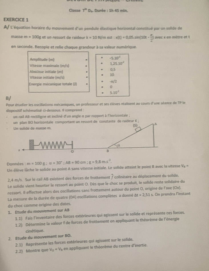 Classe T^(2n)D_c Durée : 1h 45 min.
EXERCICE 1
A L'équation horaire du mouvement d'un pendule élastique horizontal constitué par un solide de
ma m=100g et un ressort de raïdeur k=10N/ im est : x(t)=0.05sin (10t- π /2 )avec x en mètre et t
en seconde. Recopie et relie chaque grandeur à sa valeur numérique.
Amplitude (m)
-5.10^4
1,25.10^2
Vitesse maximale (m/s) 0,5
Abscisse initiale (m)
10
Vitesse initiale (m/s)
Energie mécanique totale (J) -π/2
0
5.10^2
B/
Pour étudier les oscillations mécaniques, un professeur et ses élèves réalisent au cours d'une séance de TP le
dispositif schématisé ci-dessous. Il comprend :
un rail AB rectiligne et incliné d'un angle α par rapport à l'horizontale ;
Données : m=100g;alpha =30°;AB=90cm;g=9,8ms^(-2).
Un élève lâche le solide au point A sans vitesse initiale. Le solide atteint le point 8 avec la vitesse V_8=
2,4 m/s. Sur le rail AB existent des forces de frottement vector f colinéaire au déplacement du solide.
Le solide vient heurter le ressort au point O. Dès que le choc se produit, le solide reste solidaire du
ressort. Il effectue alors des oscillations sans frottement autour du point O, origine de l'axe (Ox).
La mesure de la durée de quatre (04) oscillations complètes a donné △ t=2,51 s. On prendra l'instant
du choc comme origine des dates.
1. Etude du mouvement sur AB
1.1) Fais l'inventaire des forces extérieures qui agissent sur le solide et représente ces forces.
1.2) Détermine la valeur f de forces de frottement en appliquant le théorème de l'énergie
cinétique.
2. Etude du mouvement sur BO.
2.1) Représente les forces extérieures qui agissent sur le solide.
2.2) Montre que V_0=V_8 en appliquant le théorème du centre d'inertie.