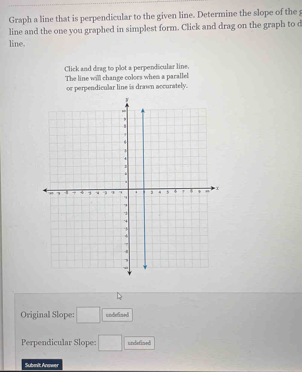 Graph a line that is perpendicular to the given line. Determine the slope of the g 
line and the one you graphed in simplest form. Click and drag on the graph to d 
line. 
Click and drag to plot a perpendicular line. 
The line will change colors when a parallel 
or perpendicular line is drawn accurately. 
Original Slope: □ undefined 
Perpendicular Slope: □ undefined 
Submit Answer