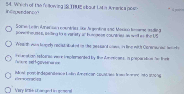 Which of the following IS TRUE about Latin America post-
independence? 4 points
Some Latin American countries like Argentina and Mexico became trading
powerhouses, selling to a variety of European countries as well as the US
Wealth was largely redistributed to the peasant class, in line with Communist beliefs
Education reforms were implemented by the Americans, in preparation for their
future self-governance
Most post-independence Latin American countries transformed into strong
democracies
Very little changed in general