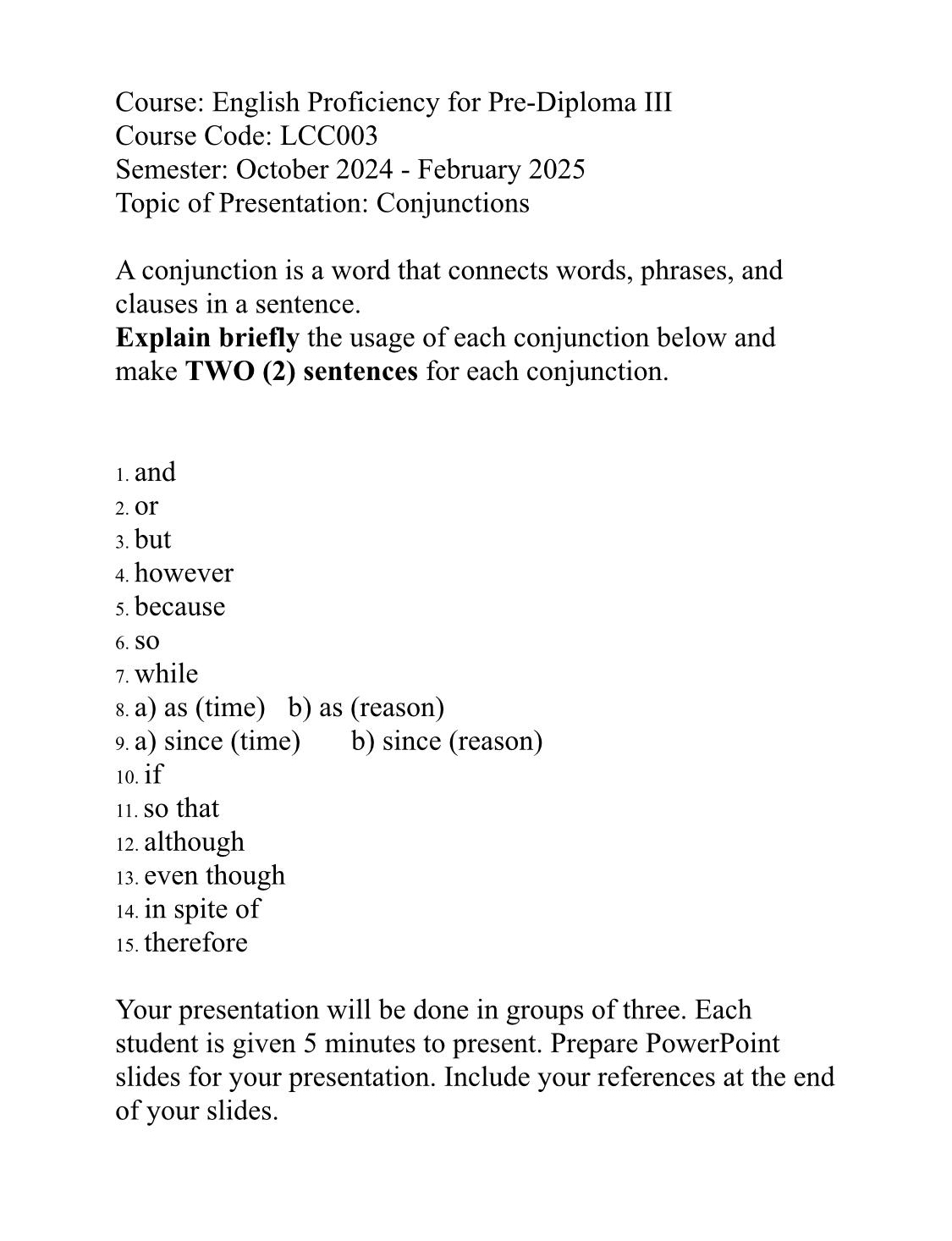 Course: English Proficiency for Pre-Diploma III
Course Code: LCC003
Semester: October 2024 - February 2025
Topic of Presentation: Conjunctions
A conjunction is a word that connects words, phrases, and
clauses in a sentence.
Explain briefly the usage of each conjunction below and
make TWO (2) sentences for each conjunction.
1. and
2. Or
3. but
4. however
5. because
6. SO
7. while
8. a) as (time) b) as (reason)
9. a) since (time) b) since (reason)
10. if
11. so that
12. although
13. even though
14. in spite of
15. therefore
Your presentation will be done in groups of three. Each
student is given 5 minutes to present. Prepare PowerPoint
slides for your presentation. Include your references at the end
of your slides.