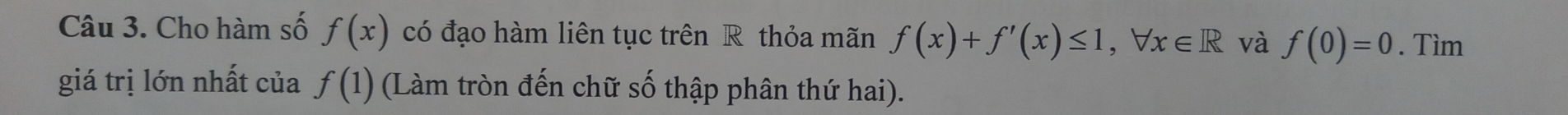 Cho hàm số f(x) có đạo hàm liên tục trên R thỏa mãn f(x)+f'(x)≤ 1, forall x∈ R và f(0)=0. Tìm 
giá trị lớn nhất của f(1) (Làm tròn đến chữ số thập phân thứ hai).