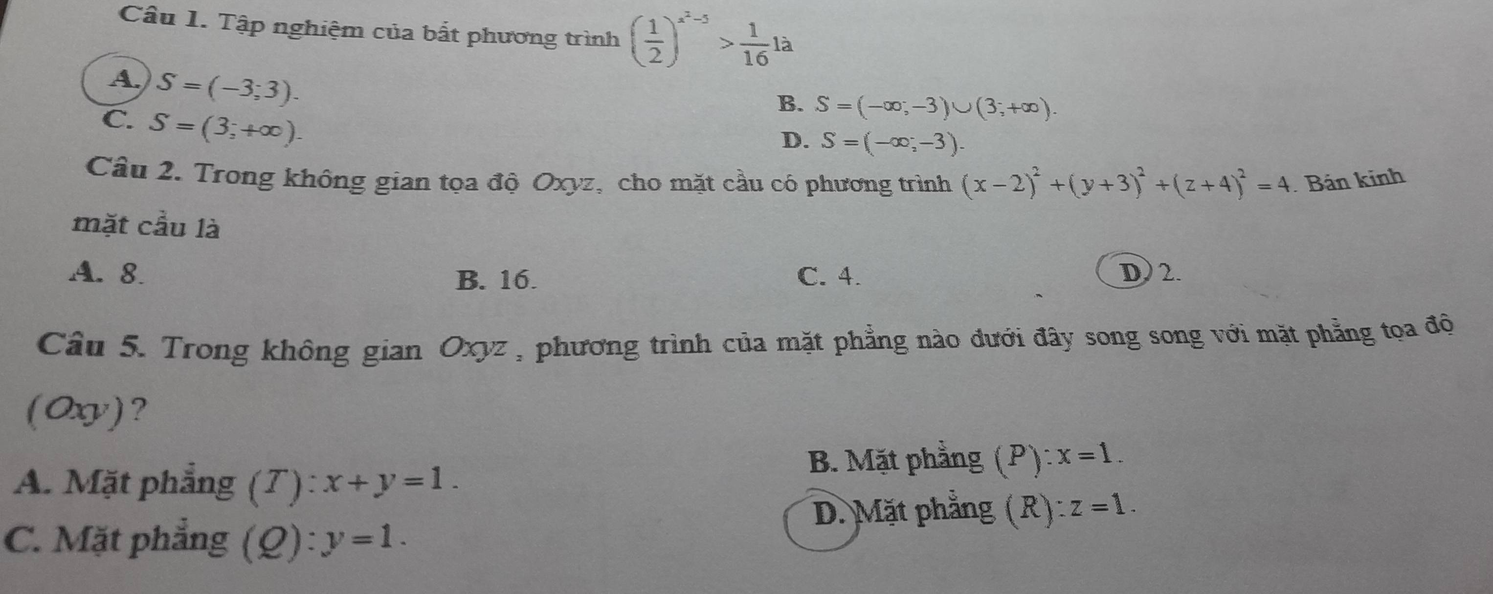 Tập nghiệm của bất phương trình ( 1/2 )^x^2-5> 1/16 1a
A. S=(-3;3).
B. S=(-∈fty ,-3)∪ (3;+∈fty ).
C. S=(3;+∈fty ).
D. S=(-∈fty ,-3). 
Câu 2. Trong không gian tọa độ Oxyz, cho mặt cầu có phương trình (x-2)^2+(y+3)^2+(z+4)^2=4. Bản kinh
mặt cầu là
A. 8. B. 16. C. 4. D) 2.
Câu 5. Trong không gian Oxyz , phương trình của mặt phẳng nào đưới đây song song với mặt phẳng tọa độ
(Ox)?
B. Mặt phẳng (P): x=1.
A. Mặt phẳng (7): x+y=1.
D. Mặt phẳng (R): overline z=1.
C. Mặt phẳng (Q): y=1.