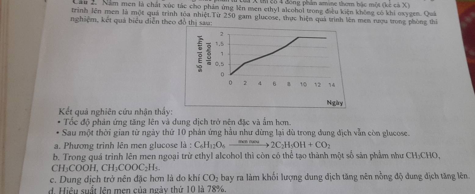 ư của X thi có 4 đồng phân amine thơm bậc một (kể cả X)
Cầu 2. Nằm men là chất xúc tác cho phản ứng lên men ethyl alcohol trong điều kiện không có khí oxygen. Quá
trình lên men là một quá trình tỏa nhiệt.Từ 250 gam glucose, thực hiện quá trình lên men rượu trong phòng thí
nghiệm, kết quả biểu diễn theo đồ thị sau:
2
1, 5
1
0,5
0
0 2 4 6 8 10 12 14
Ngày
Kết quả nghiên cứu nhận thấy:
Tốc độ phản ứng tăng lên và dung dịch trở nên đặc và ấm hơn.
Sau một thời gian từ ngày thứ 10 phản ứng hầu như dừng lại dù trong dung dịch vẫn còn glucose.
a. Phương trình lên men glucose là : C_6H_12O_6xrightarrow mennuou2C_2H_5OH+CO_2
b. Trong quá trình lên men ngoại trừ ethyl alcohol thì còn có thể tạo thành một số sản phẩm như CH_3CHO.
CH_3COOH, CH_3COOC_2H_5.
c. Dung dịch trở nên đặc hơn là do khí CO_2 bay ra làm khối lượng dung dịch tăng nên nồng độ dung dịch tăng lên.
d. Hiệu suất lên men của ngày thứ 10 là 78%.